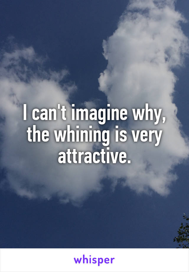 I can't imagine why, the whining is very attractive.