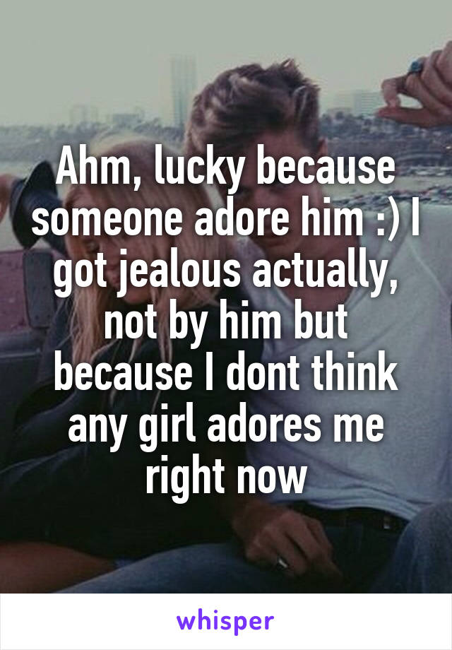 Ahm, lucky because someone adore him :) I got jealous actually, not by him but because I dont think any girl adores me right now