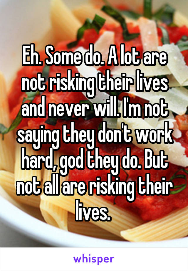 Eh. Some do. A lot are not risking their lives and never will. I'm not saying they don't work hard, god they do. But not all are risking their lives. 
