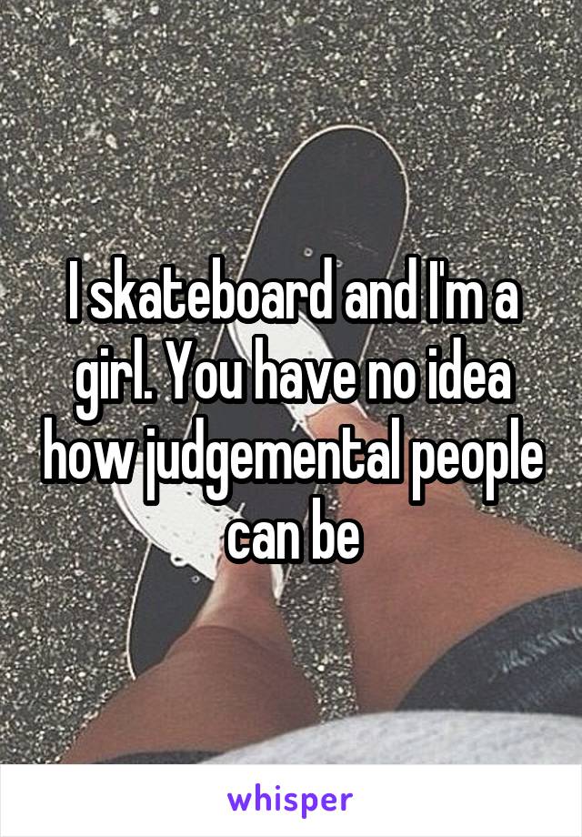 I skateboard and I'm a girl. You have no idea how judgemental people can be