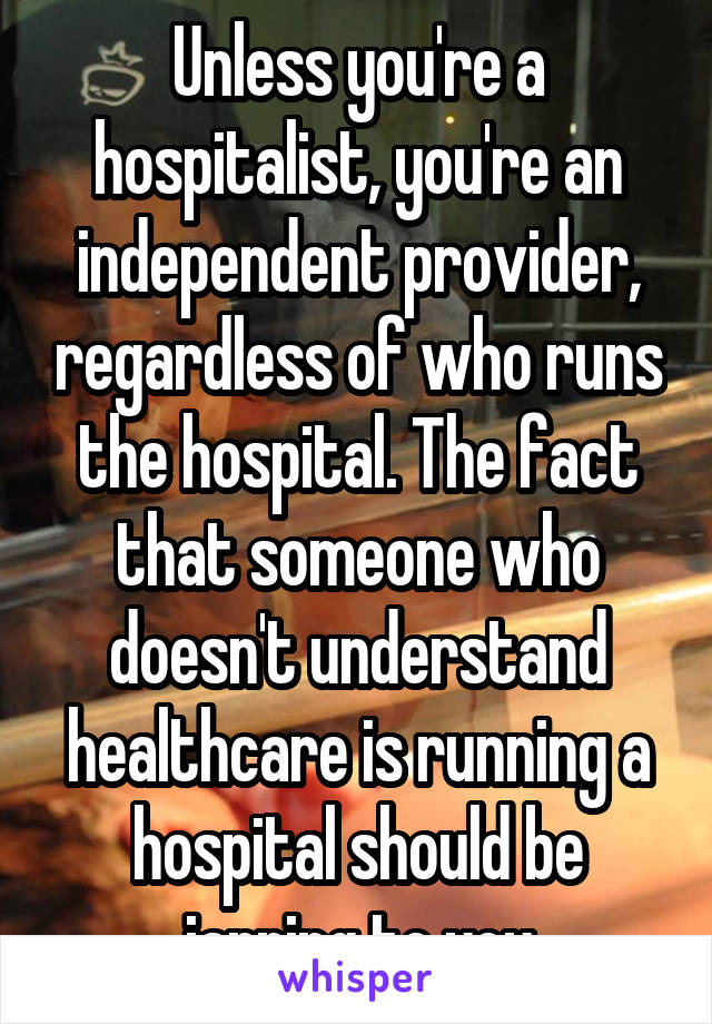 Unless you're a hospitalist, you're an independent provider, regardless of who runs the hospital. The fact that someone who doesn't understand healthcare is running a hospital should be jarring to you