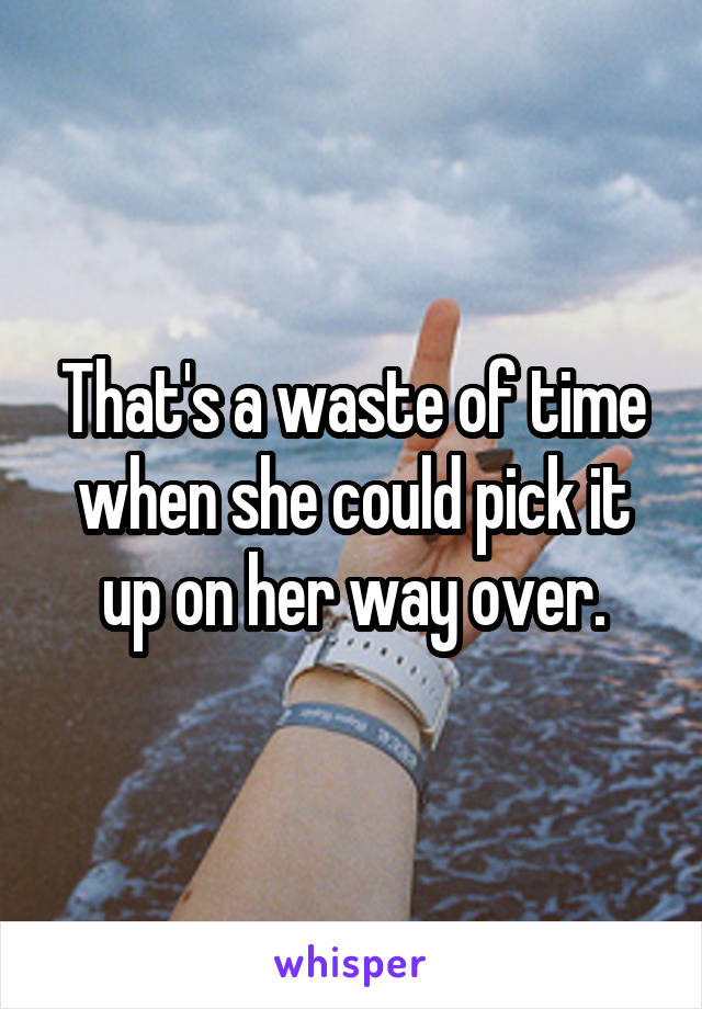 That's a waste of time when she could pick it up on her way over.