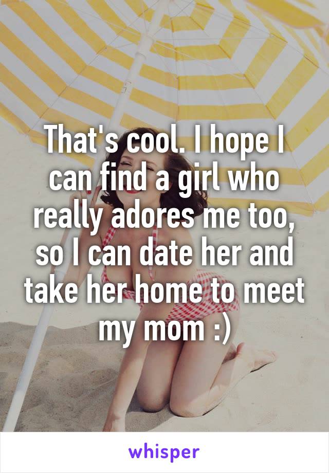 That's cool. I hope I can find a girl who really adores me too, so I can date her and take her home to meet my mom :)