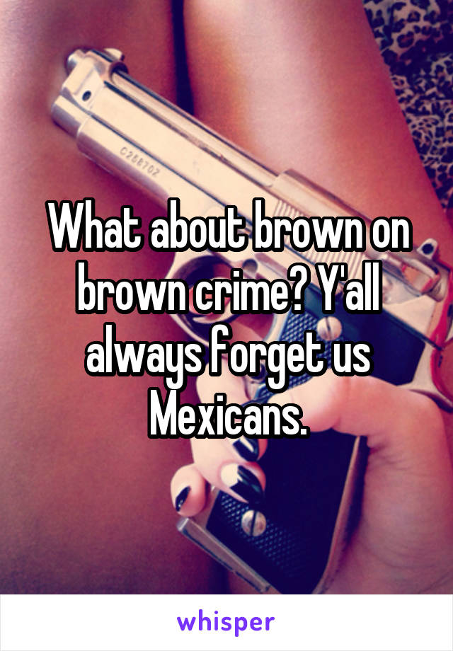 What about brown on brown crime? Y'all always forget us Mexicans.