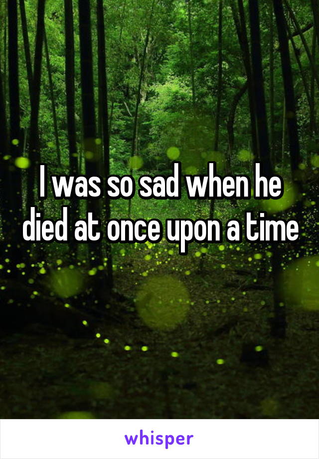 I was so sad when he died at once upon a time 