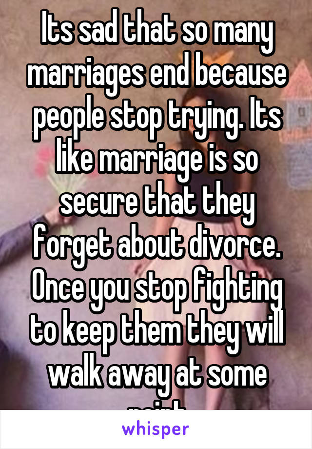 Its sad that so many marriages end because people stop trying. Its like marriage is so secure that they forget about divorce. Once you stop fighting to keep them they will walk away at some point
