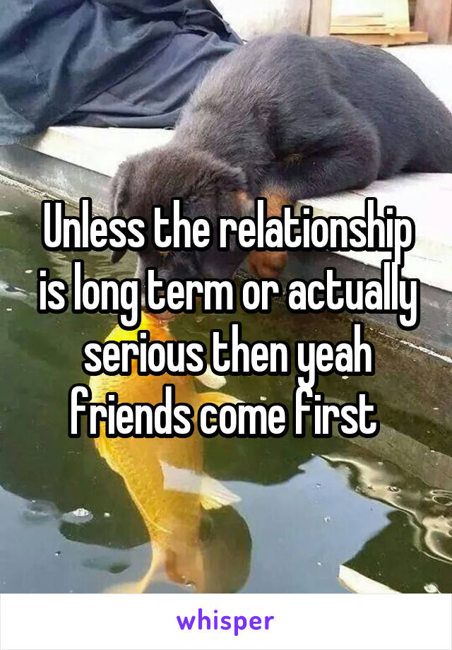 Unless the relationship is long term or actually serious then yeah friends come first 