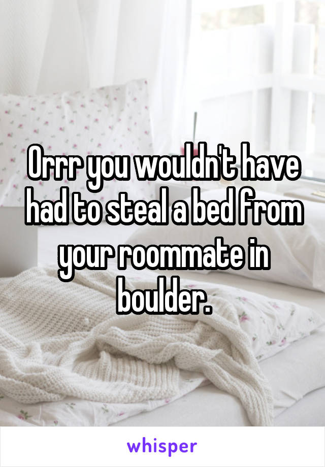 Orrr you wouldn't have had to steal a bed from your roommate in boulder.