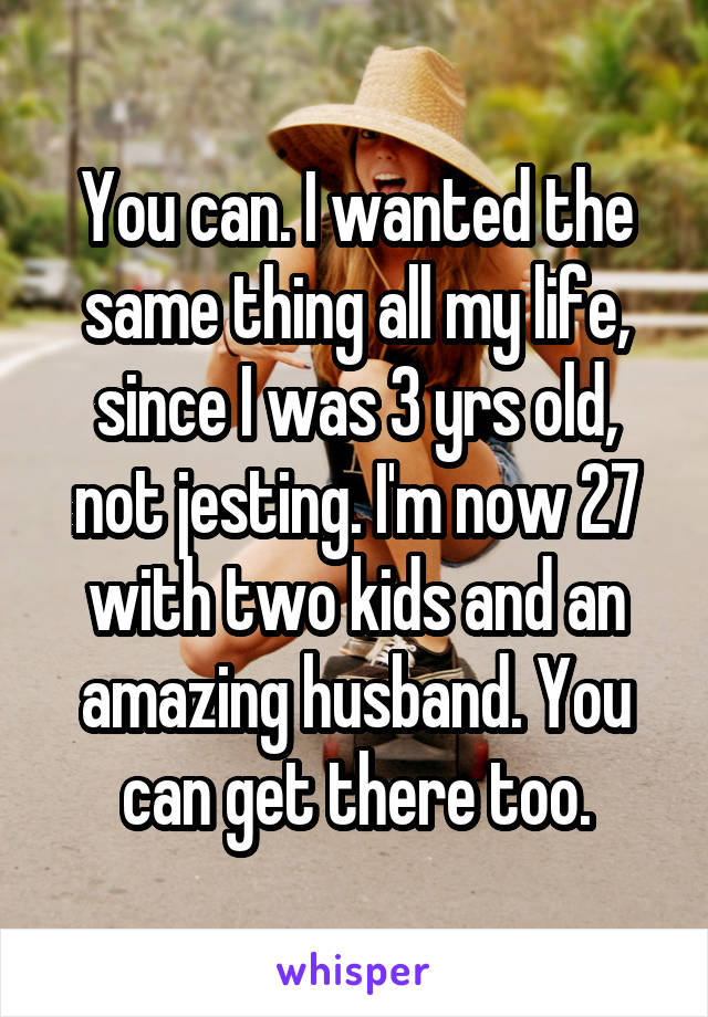 You can. I wanted the same thing all my life, since I was 3 yrs old, not jesting. I'm now 27 with two kids and an amazing husband. You can get there too.