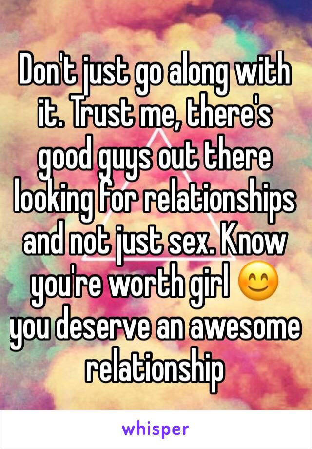Don't just go along with it. Trust me, there's good guys out there looking for relationships and not just sex. Know you're worth girl 😊 you deserve an awesome relationship