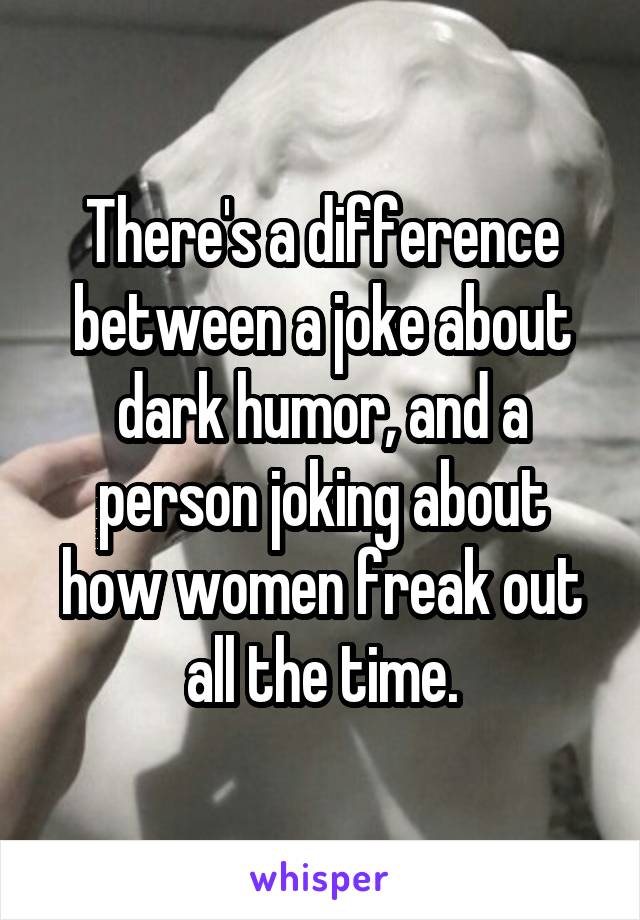 There's a difference between a joke about dark humor, and a person joking about how women freak out all the time.