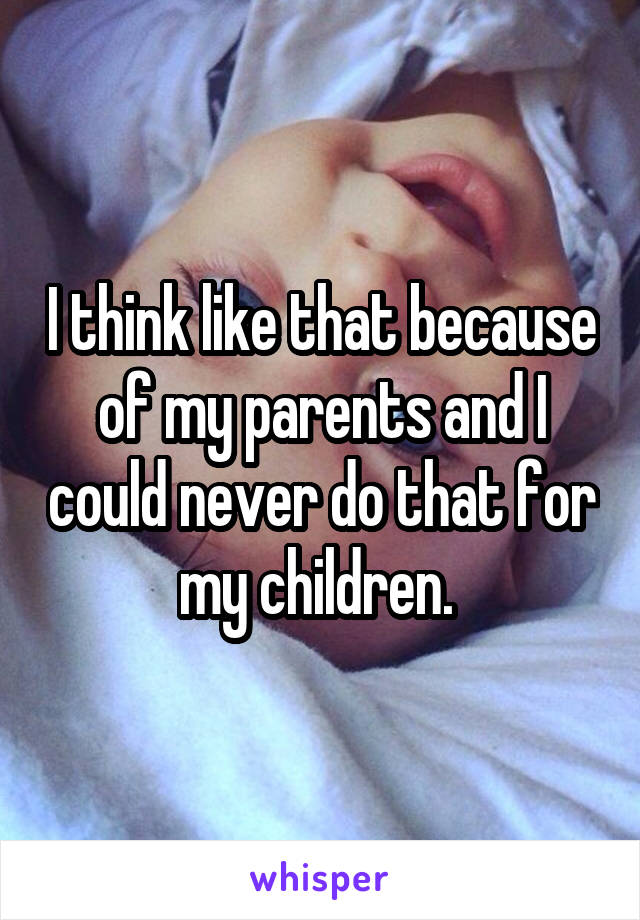 I think like that because of my parents and I could never do that for my children. 