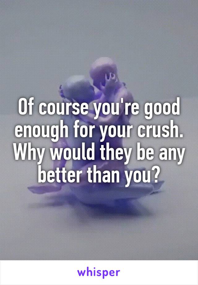 Of course you're good enough for your crush. Why would they be any better than you?