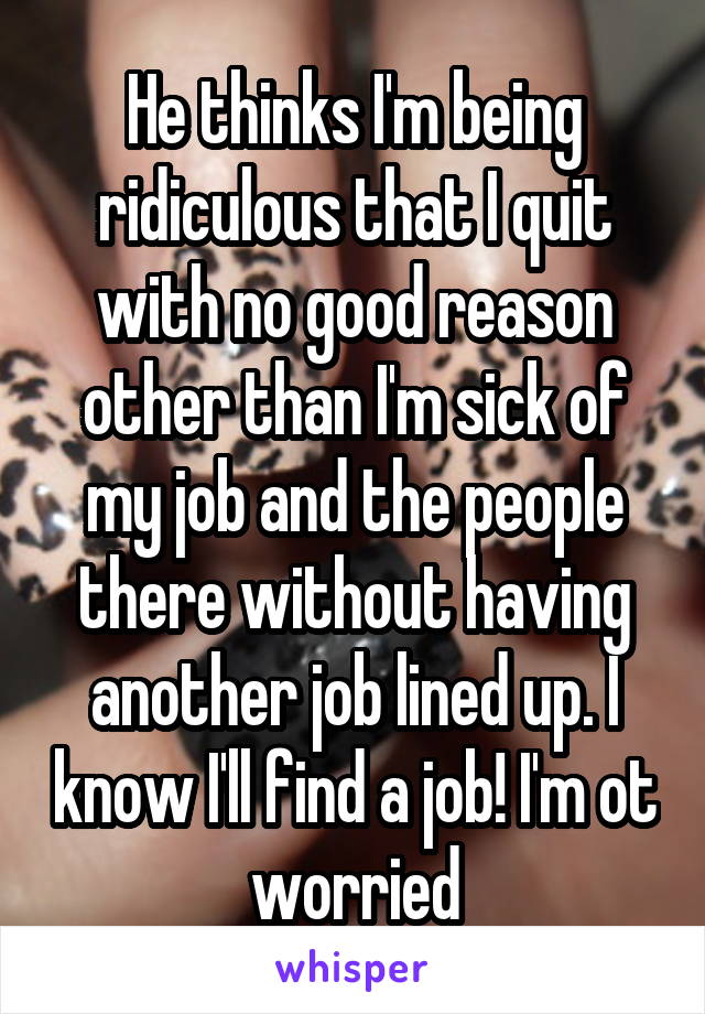 He thinks I'm being ridiculous that I quit with no good reason other than I'm sick of my job and the people there without having another job lined up. I know I'll find a job! I'm ot worried