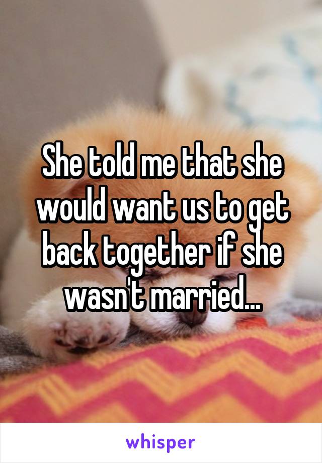 She told me that she would want us to get back together if she wasn't married...
