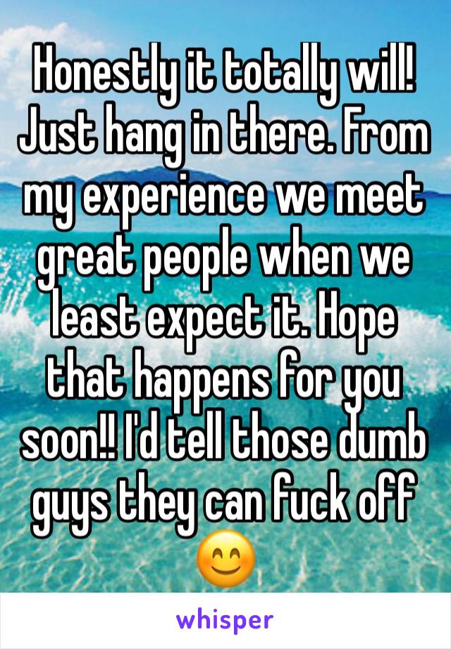 Honestly it totally will! Just hang in there. From my experience we meet great people when we least expect it. Hope that happens for you soon!! I'd tell those dumb guys they can fuck off 😊