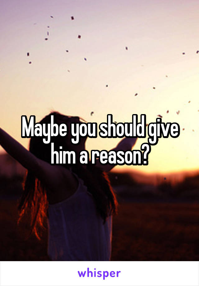 Maybe you should give him a reason?