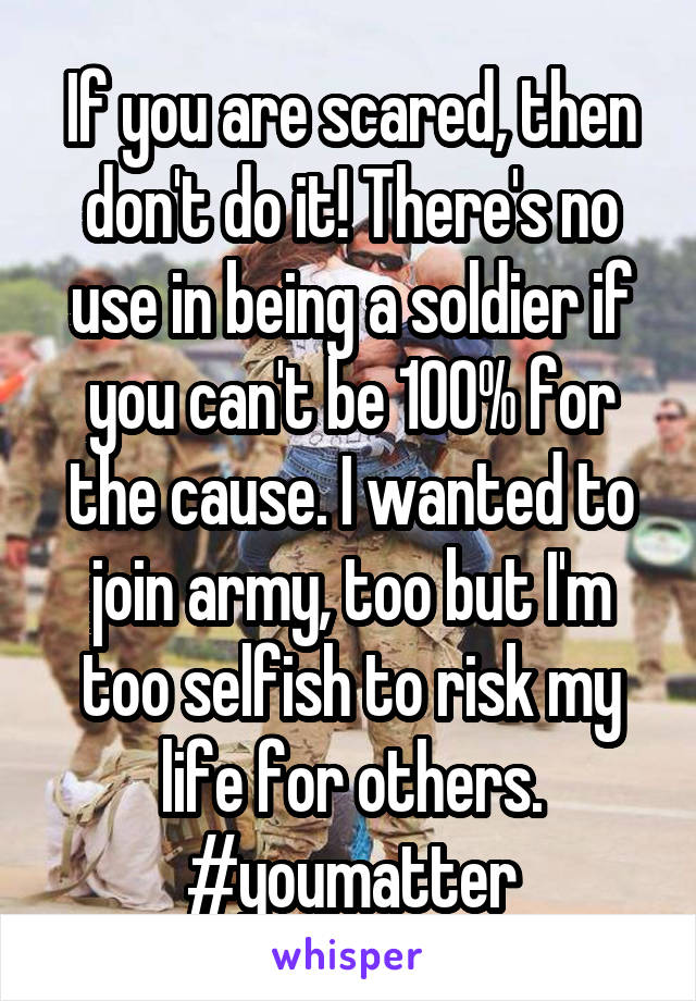 If you are scared, then don't do it! There's no use in being a soldier if you can't be 100% for the cause. I wanted to join army, too but I'm too selfish to risk my life for others.
#youmatter