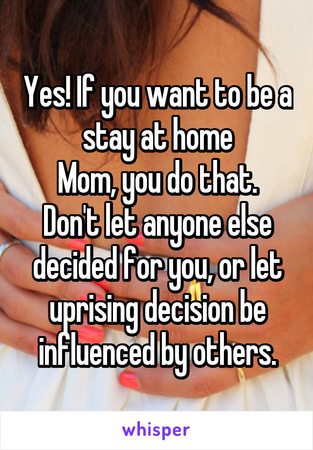 Yes! If you want to be a stay at home
Mom, you do that. Don't let anyone else decided for you, or let uprising decision be influenced by others.