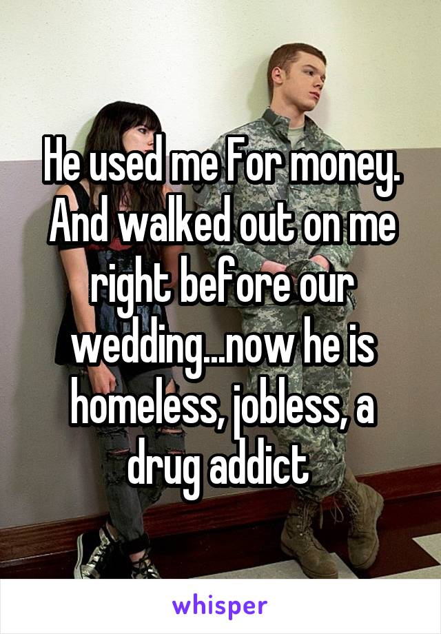 He used me For money. And walked out on me right before our wedding...now he is homeless, jobless, a drug addict 
