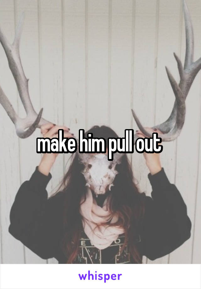 make him pull out 