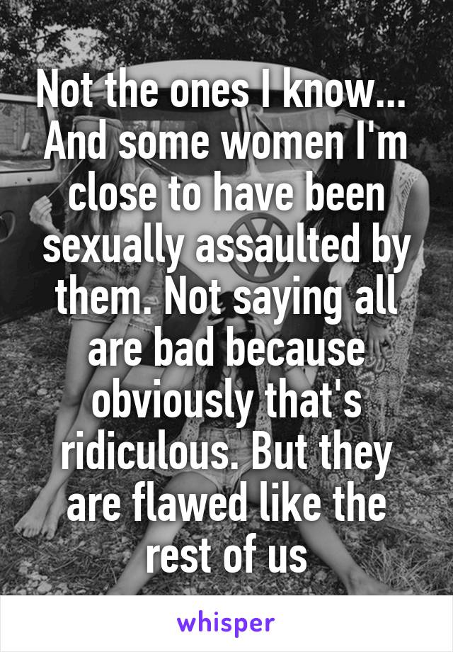 Not the ones I know... 
And some women I'm close to have been sexually assaulted by them. Not saying all are bad because obviously that's ridiculous. But they are flawed like the rest of us