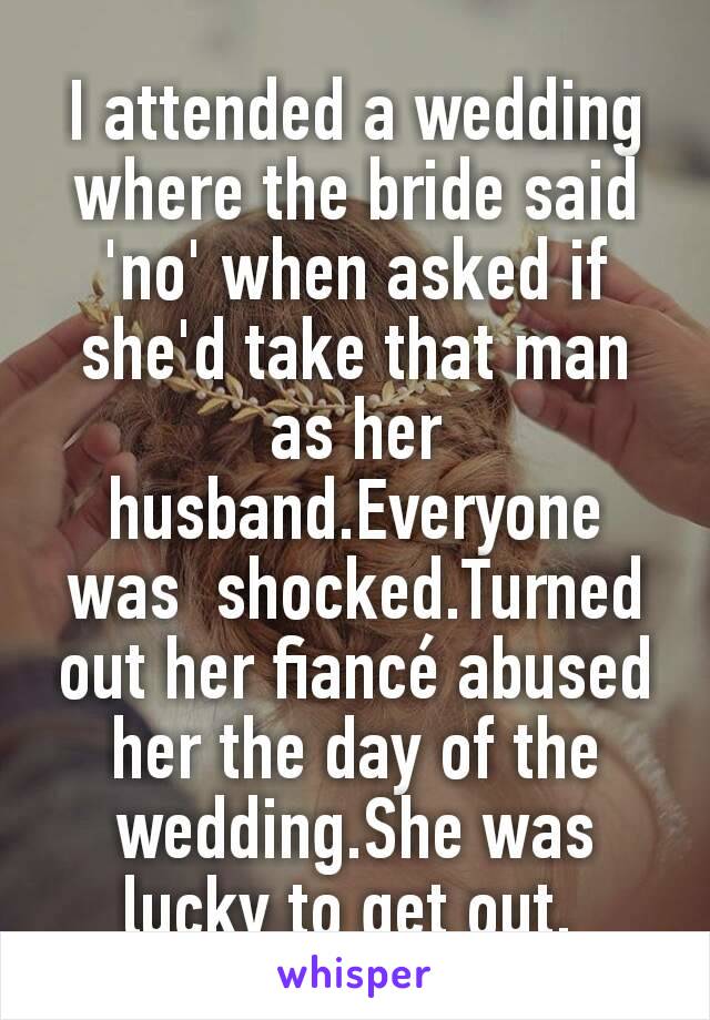 I attended a wedding where the bride said 'no' when asked if she'd take that man as her husband.Everyone was  shocked.Turned out her fiancé abused her the day of the wedding.She was lucky to get out. 
