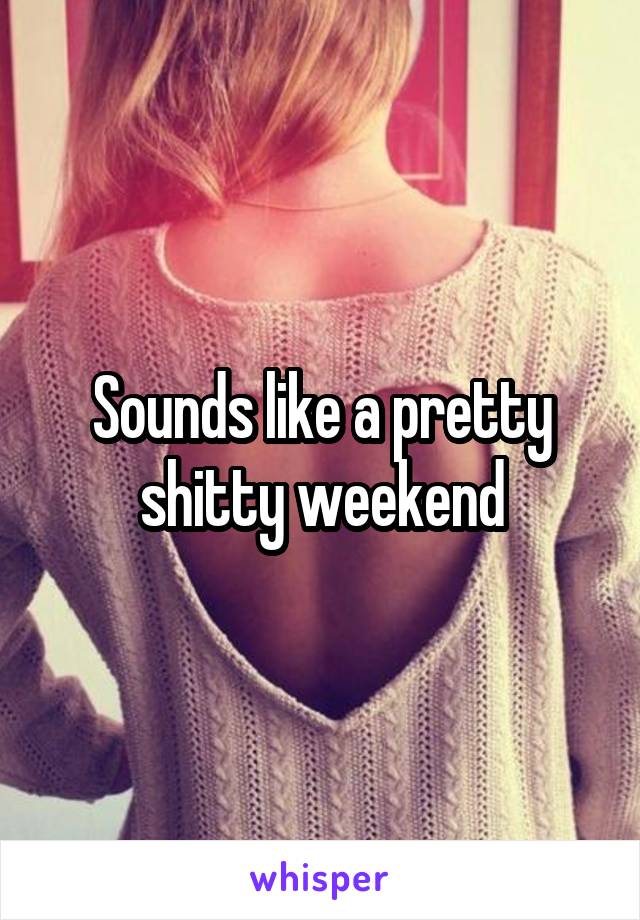 Sounds like a pretty shitty weekend