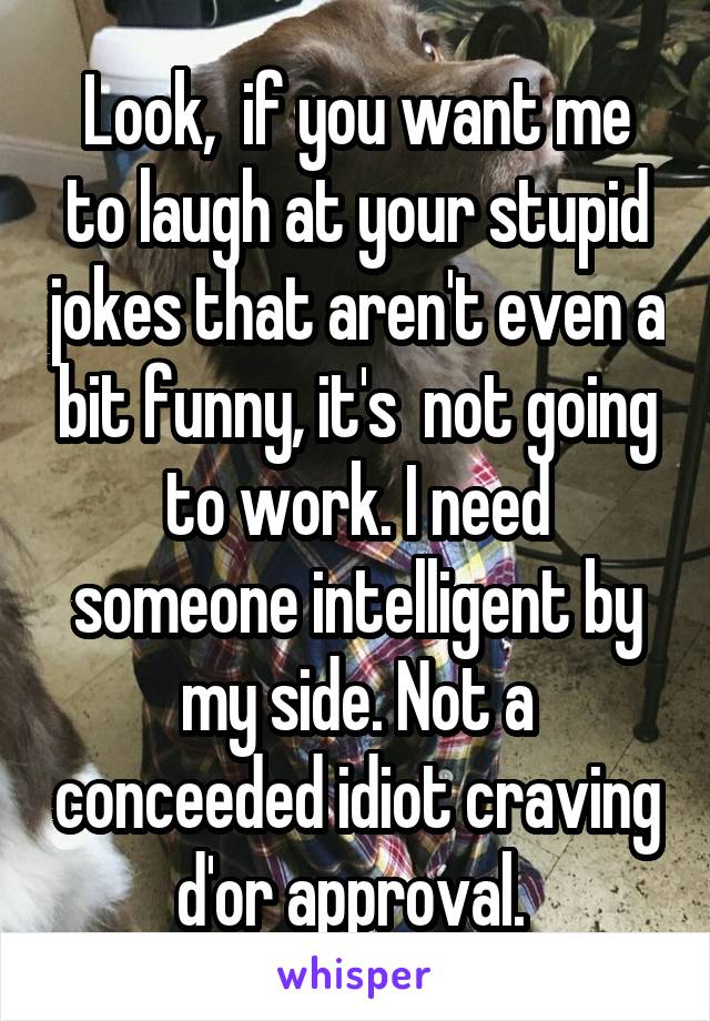 Look,  if you want me to laugh at your stupid jokes that aren't even a bit funny, it's  not going to work. I need someone intelligent by my side. Not a conceeded idiot craving d'or approval. 