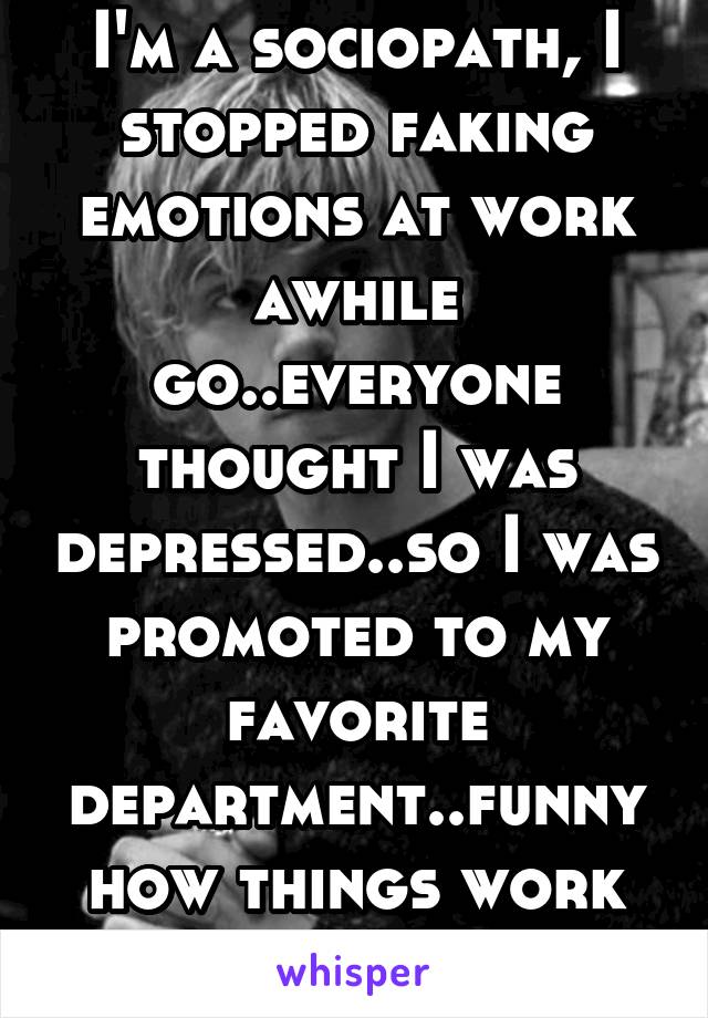 I'm a sociopath, I stopped faking emotions at work awhile go..everyone thought I was depressed..so I was promoted to my favorite department..funny how things work out.