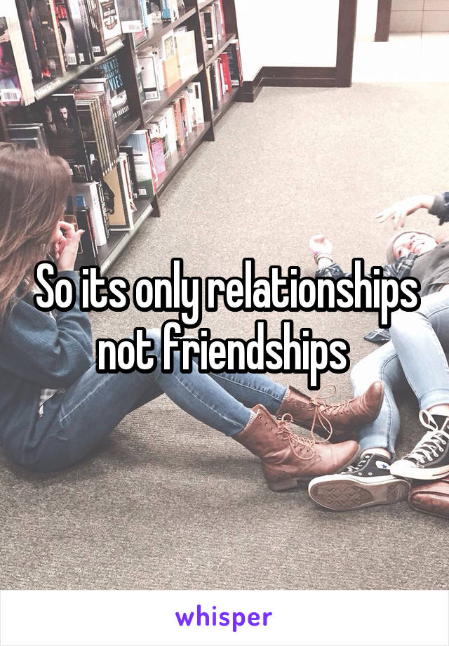 So its only relationships not friendships 
