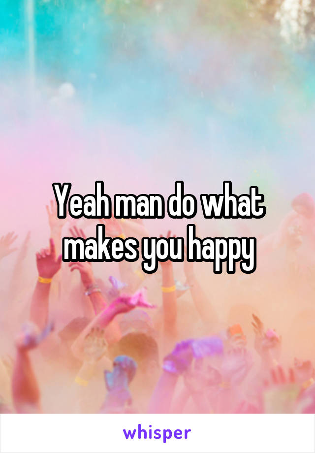 Yeah man do what makes you happy