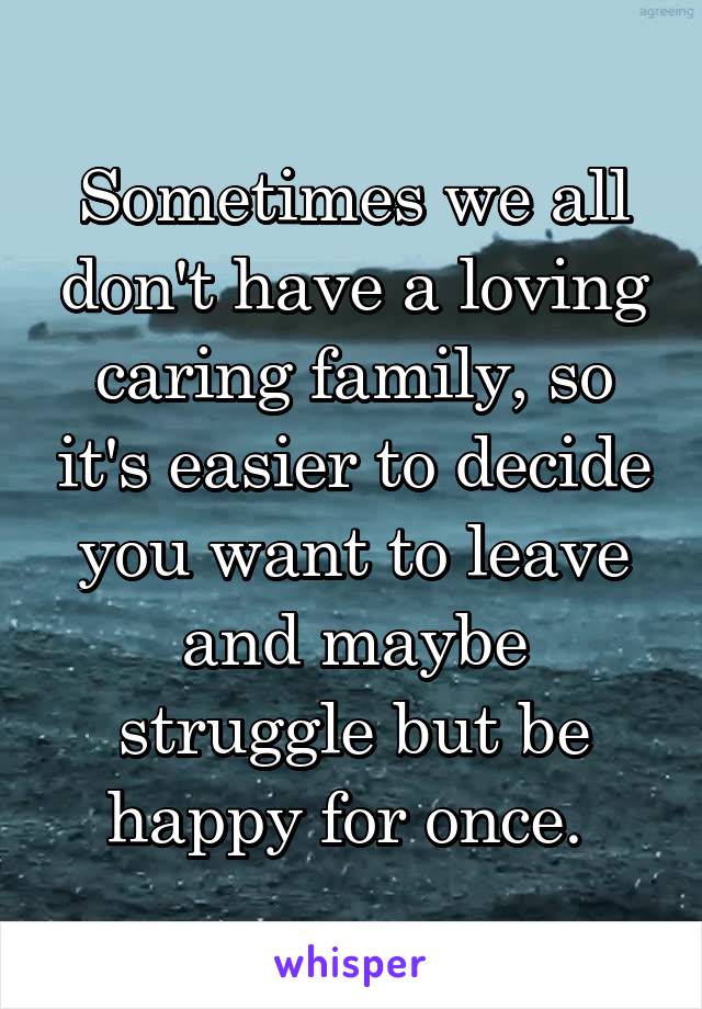 Sometimes we all don't have a loving caring family, so it's easier to decide you want to leave and maybe struggle but be happy for once. 