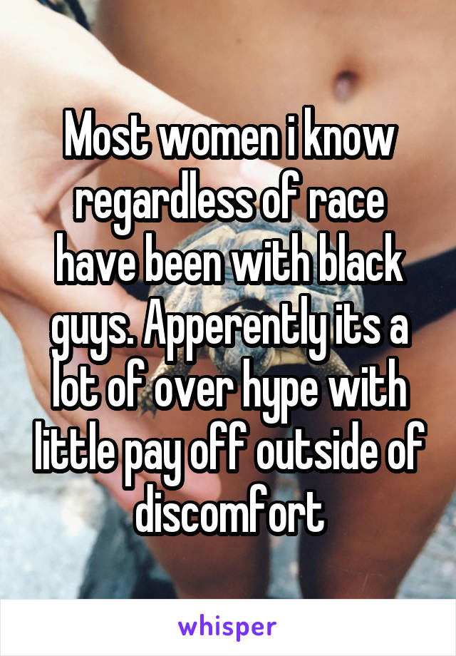 Most women i know regardless of race have been with black guys. Apperently its a lot of over hype with little pay off outside of discomfort