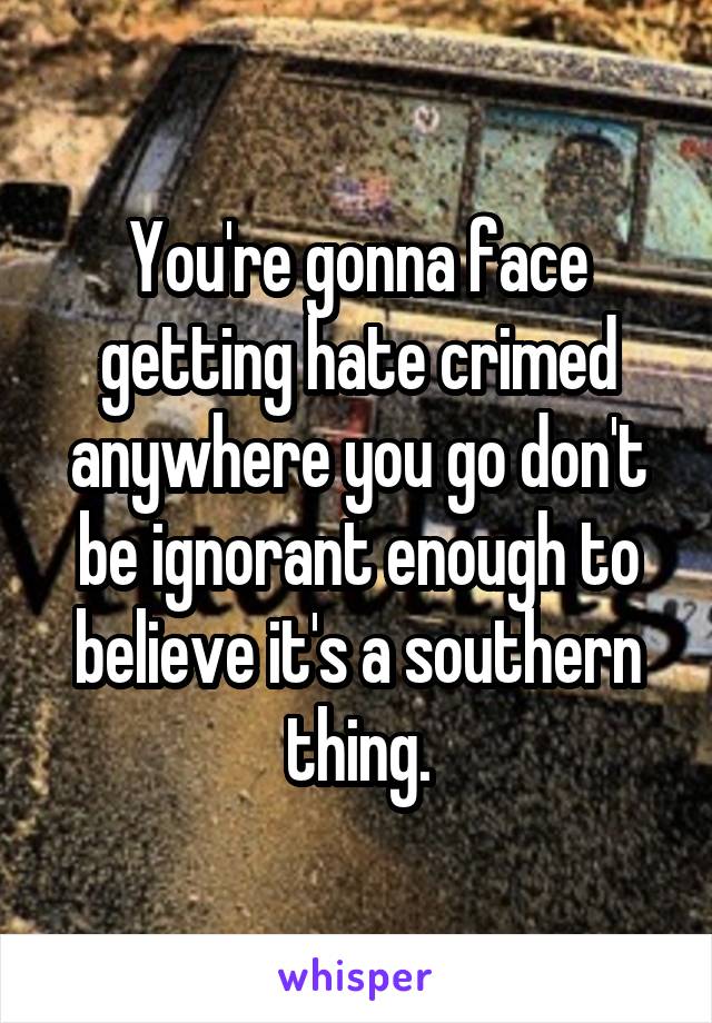 You're gonna face getting hate crimed anywhere you go don't be ignorant enough to believe it's a southern thing.