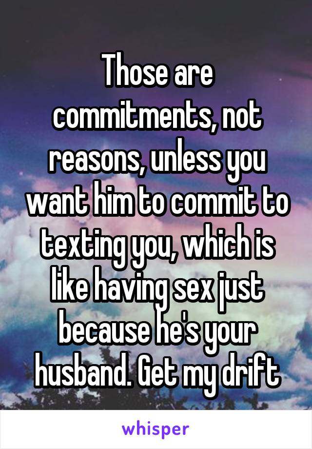 Those are commitments, not reasons, unless you want him to commit to texting you, which is like having sex just because he's your husband. Get my drift