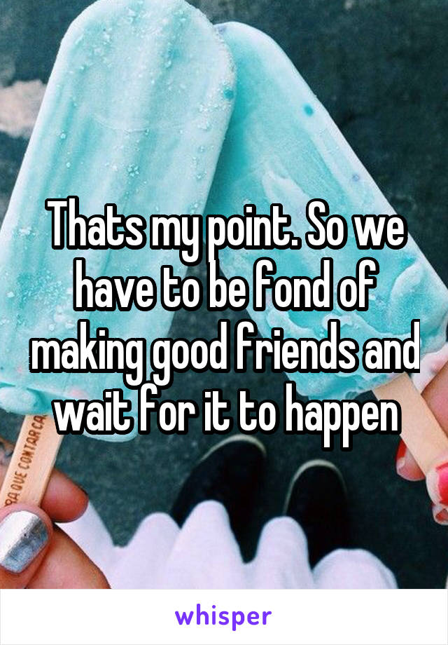Thats my point. So we have to be fond of making good friends and wait for it to happen