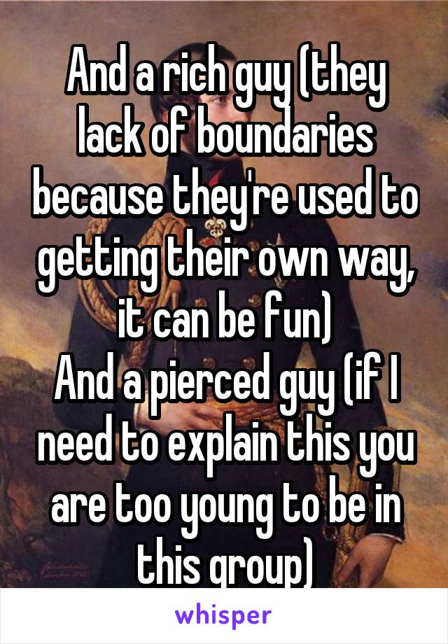 And a rich guy (they lack of boundaries because they're used to getting their own way, it can be fun)
And a pierced guy (if I need to explain this you are too young to be in this group)