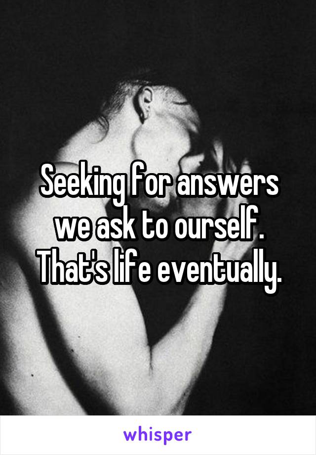 Seeking for answers we ask to ourself.
That's life eventually.