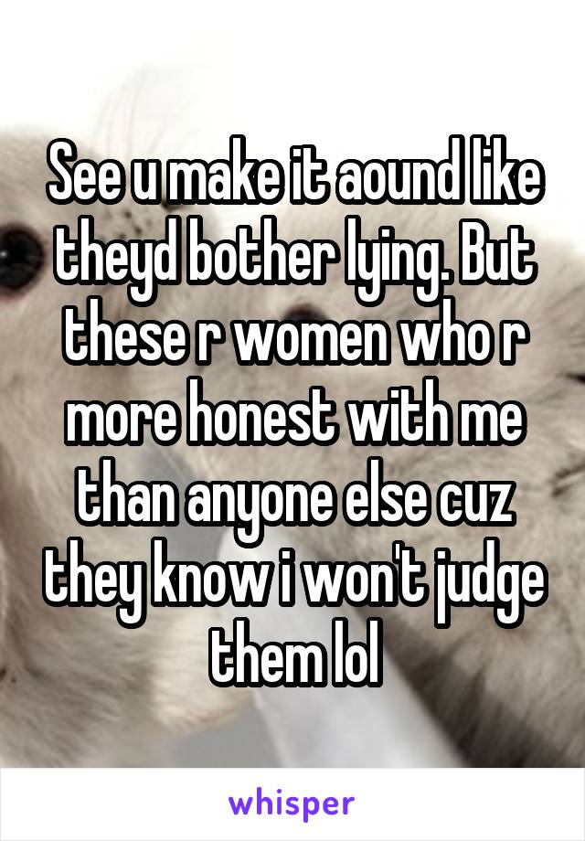 See u make it aound like theyd bother lying. But these r women who r more honest with me than anyone else cuz they know i won't judge them lol