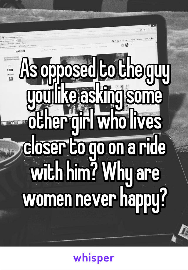 As opposed to the guy you like asking some other girl who lives closer to go on a ride with him? Why are women never happy?