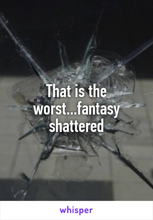 That is the worst...fantasy shattered