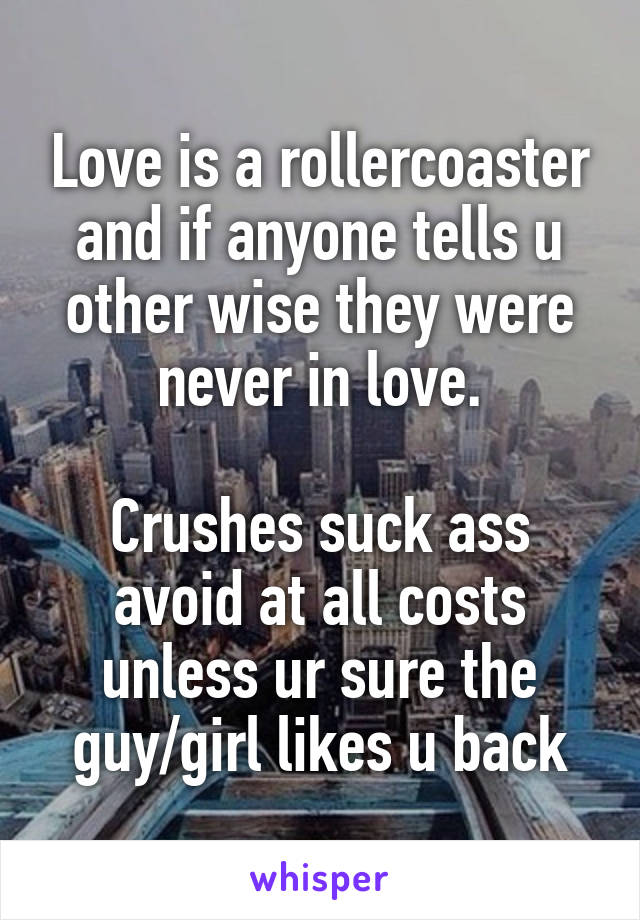 Love is a rollercoaster and if anyone tells u other wise they were never in love.

Crushes suck ass avoid at all costs unless ur sure the guy/girl likes u back