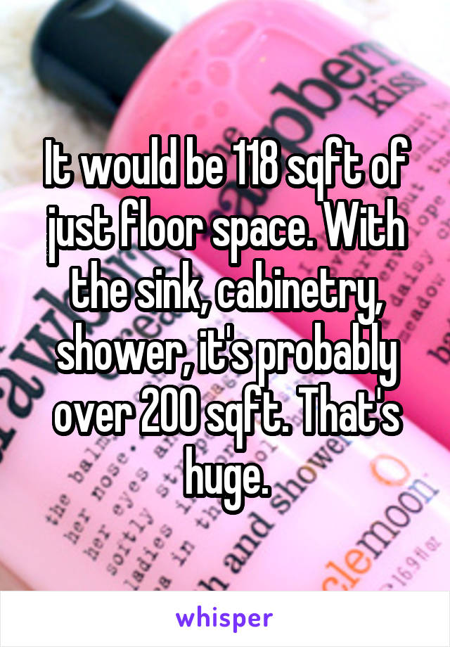 It would be 118 sqft of just floor space. With the sink, cabinetry, shower, it's probably over 200 sqft. That's huge.