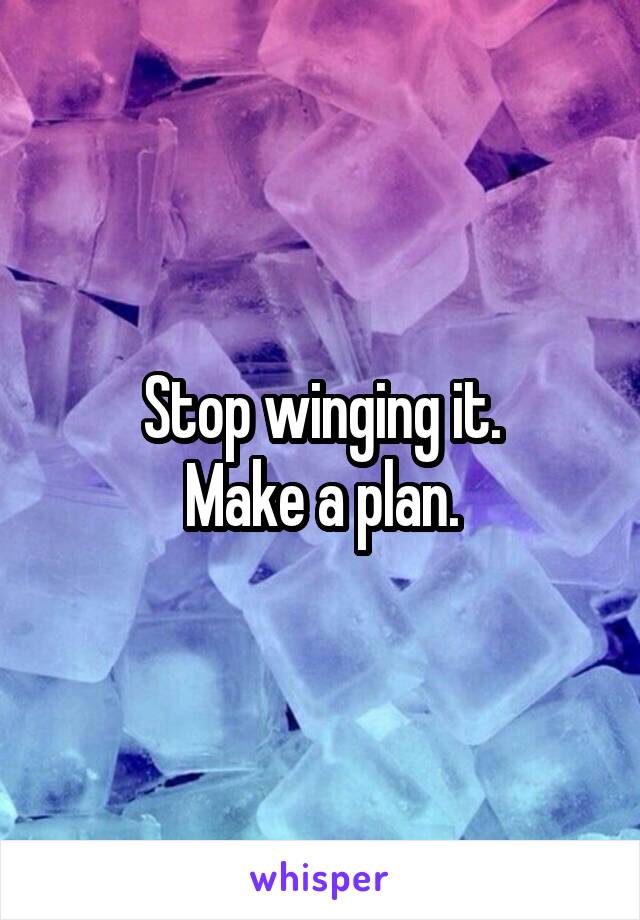 Stop winging it.
Make a plan.