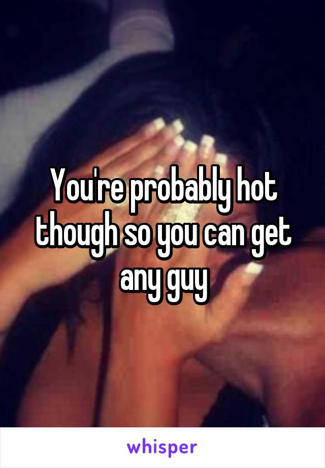 You're probably hot though so you can get any guy