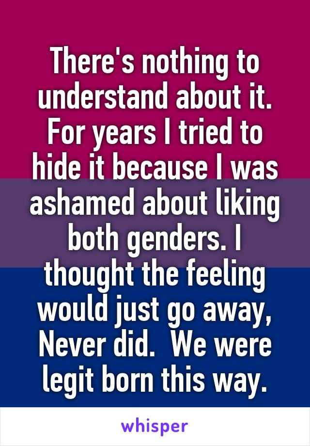 There's nothing to understand about it. For years I tried to hide it because I was ashamed about liking both genders. I thought the feeling would just go away, Never did.  We were legit born this way.