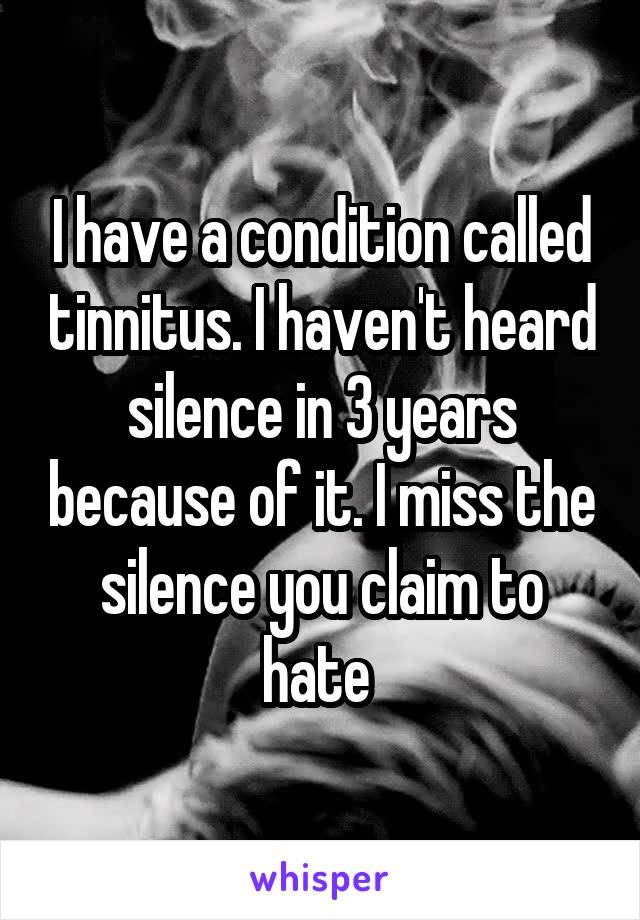 I have a condition called tinnitus. I haven't heard silence in 3 years because of it. I miss the silence you claim to hate 