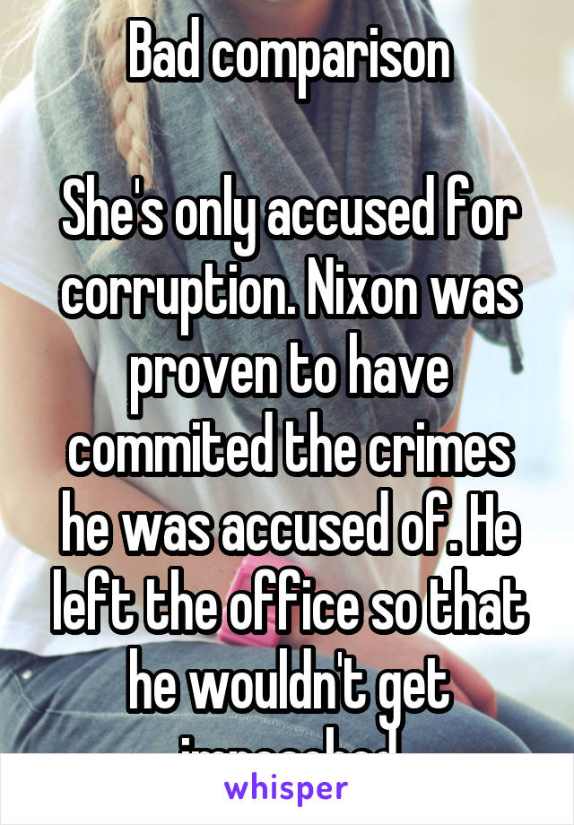 Bad comparison

She's only accused for corruption. Nixon was proven to have commited the crimes he was accused of. He left the office so that he wouldn't get impeached