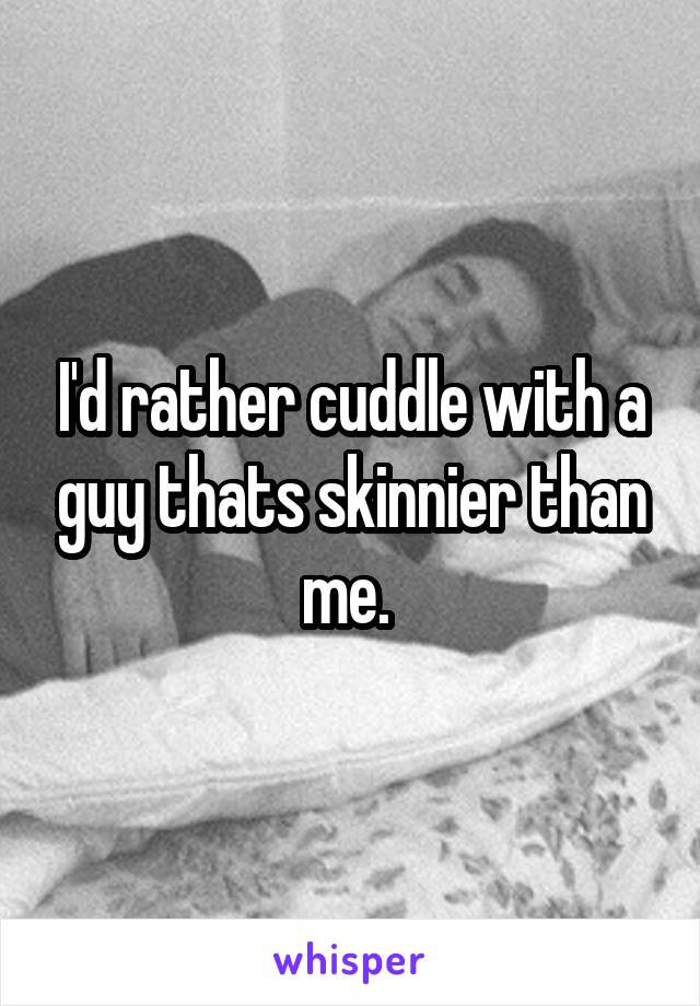 I'd rather cuddle with a guy thats skinnier than me. 